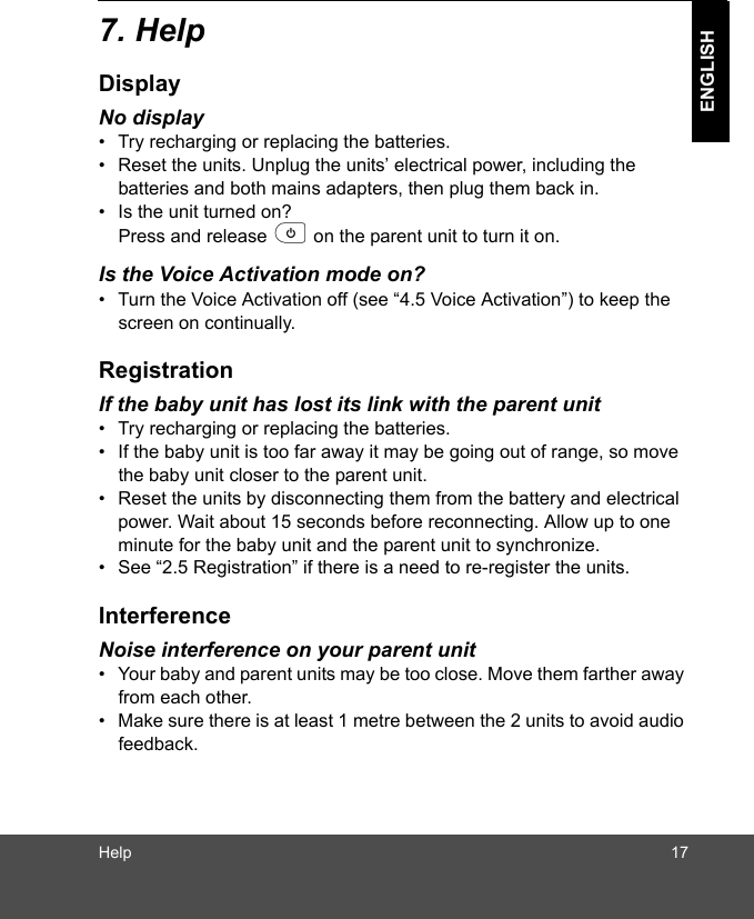 Help 17ENGLISH7. HelpDisplayNo display•  Try recharging or replacing the batteries.•  Reset the units. Unplug the units’ electrical power, including the batteries and both mains adapters, then plug them back in.•  Is the unit turned on? Press and release p on the parent unit to turn it on.Is the Voice Activation mode on?•  Turn the Voice Activation off (see “4.5 Voice Activation”) to keep the screen on continually.RegistrationIf the baby unit has lost its link with the parent unit•  Try recharging or replacing the batteries.•  If the baby unit is too far away it may be going out of range, so move the baby unit closer to the parent unit.•  Reset the units by disconnecting them from the battery and electrical power. Wait about 15 seconds before reconnecting. Allow up to one minute for the baby unit and the parent unit to synchronize.•  See “2.5 Registration” if there is a need to re-register the units.InterferenceNoise interference on your parent unit•  Your baby and parent units may be too close. Move them farther away from each other. •  Make sure there is at least 1 metre between the 2 units to avoid audio feedback.