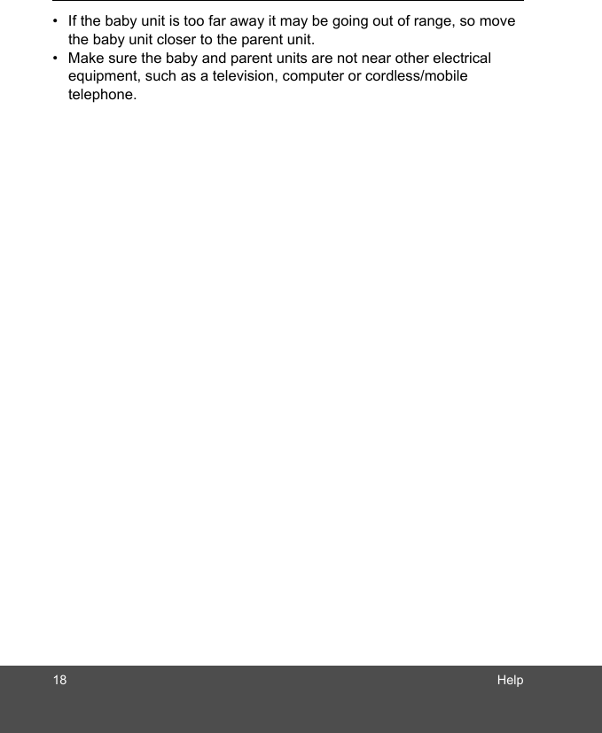 18 Help•  If the baby unit is too far away it may be going out of range, so move the baby unit closer to the parent unit.•  Make sure the baby and parent units are not near other electrical equipment, such as a television, computer or cordless/mobile telephone.  