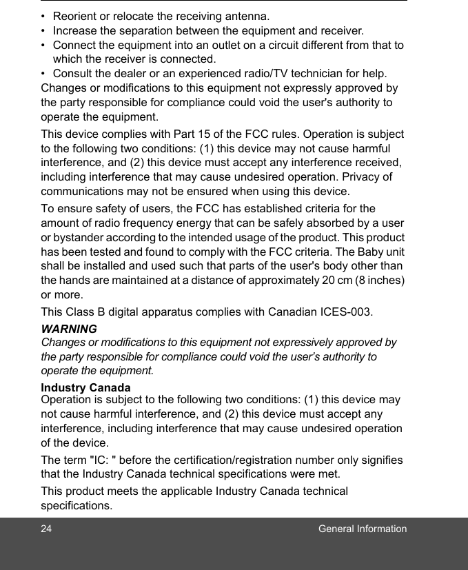 24 General Information•  Reorient or relocate the receiving antenna. •  Increase the separation between the equipment and receiver. •  Connect the equipment into an outlet on a circuit different from that to which the receiver is connected. •  Consult the dealer or an experienced radio/TV technician for help. Changes or modifications to this equipment not expressly approved by the party responsible for compliance could void the user&apos;s authority to operate the equipment. This device complies with Part 15 of the FCC rules. Operation is subject to the following two conditions: (1) this device may not cause harmful interference, and (2) this device must accept any interference received, including interference that may cause undesired operation. Privacy of communications may not be ensured when using this device. To ensure safety of users, the FCC has established criteria for the amount of radio frequency energy that can be safely absorbed by a user or bystander according to the intended usage of the product. This product has been tested and found to comply with the FCC criteria. The Baby unit shall be installed and used such that parts of the user&apos;s body other than the hands are maintained at a distance of approximately 20 cm (8 inches) or more.This Class B digital apparatus complies with Canadian ICES-003.WARNINGChanges or modifications to this equipment not expressively approved by the party responsible for compliance could void the user’s authority to operate the equipment.    Industry Canada Operation is subject to the following two conditions: (1) this device may not cause harmful interference, and (2) this device must accept any interference, including interference that may cause undesired operation of the device. The term &quot;IC: &quot; before the certification/registration number only signifies that the Industry Canada technical specifications were met.This product meets the applicable Industry Canada technical specifications. 