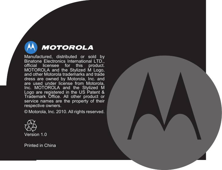 Manufactured, distributed or sold byBinatone Electronics International LTD.,official licensee for this product.MOTOROLA and the Stylized M Logo,and other Motorola trademarks and tradedress are owned by Motorola, Inc. andare used under license from Motorola,Inc. MOTOROLA and the Stylized MLogo are registered in the US Patent &amp;Trademark Office. All other product orservice names are the property of theirrespective owners.© Motorola, Inc. 2010. All rights reserved.Version 1.0Printed in China