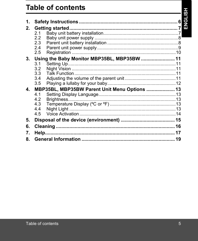 Table of contents 5ENGLISHTable of contents1. Safety Instructions......................................................................... 62. Getting started................................................................................ 72.1 Baby unit battery installation...........................................................72.2 Baby unit power supply ..................................................................82.3 Parent unit battery installation ........................................................82.4 Parent unit power supply................................................................92.5 Registration ..................................................................................103. Using the Baby Monitor MBP35BL, MBP35BW ......................... 113.1 Setting Up.....................................................................................113.2 Night Vision ..................................................................................113.3 Talk Function................................................................................113.4 Adjusting the volume of the parent unit ........................................113.5 Playing a lullaby for your baby......................................................124. MBP35BL, MBP35BW Parent Unit Menu Options ..................... 134.1 Setting Display Language.............................................................134.2 Brightness.....................................................................................134.3 Temperature Display (ºC or ºF) ....................................................134.4 Night Light ....................................................................................134.5 Voice Activation ............................................................................145. Disposal of the device (environment) ........................................ 156. Cleaning ........................................................................................167. Help................................................................................................ 178. General Information ..................................................................... 19