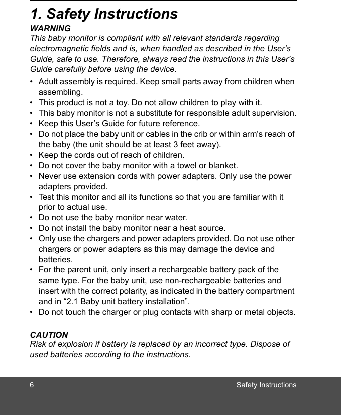 6 Safety Instructions1. Safety InstructionsWARNINGThis baby monitor is compliant with all relevant standards regarding electromagnetic fields and is, when handled as described in the User’s Guide, safe to use. Therefore, always read the instructions in this User’s Guide carefully before using the device.•  Adult assembly is required. Keep small parts away from children when assembling.•  This product is not a toy. Do not allow children to play with it.•  This baby monitor is not a substitute for responsible adult supervision.•  Keep this User’s Guide for future reference.•  Do not place the baby unit or cables in the crib or within arm&apos;s reach of the baby (the unit should be at least 3 feet away).•  Keep the cords out of reach of children.•  Do not cover the baby monitor with a towel or blanket.•  Never use extension cords with power adapters. Only use the power adapters provided.•  Test this monitor and all its functions so that you are familiar with it prior to actual use.•  Do not use the baby monitor near water.•  Do not install the baby monitor near a heat source.•  Only use the chargers and power adapters provided. Do not use other chargers or power adapters as this may damage the device and batteries.•  For the parent unit, only insert a rechargeable battery pack of the same type. For the baby unit, use non-rechargeable batteries and insert with the correct polarity, as indicated in the battery compartment and in “2.1 Baby unit battery installation”. •  Do not touch the charger or plug contacts with sharp or metal objects.CAUTIONRisk of explosion if battery is replaced by an incorrect type. Dispose of used batteries according to the instructions.