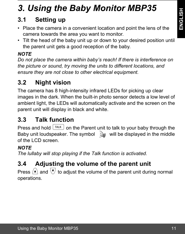 Using the Baby Monitor MBP35 11ENGLISH3. Using the Baby Monitor MBP353.1 Setting up•  Place the camera in a convenient location and point the lens of the camera towards the area you want to monitor.•  Tilt the head of the baby unit up or down to your desired position until the parent unit gets a good reception of the baby.NOTEDo not place the camera within baby’s reach! If there is interference on the picture or sound, try moving the units to different locations, and ensure they are not close to other electrical equipment.3.2 Night visionThe camera has 8 high-intensity infrared LEDs for picking up clear images in the dark. When the built-in photo sensor detects a low level of ambient light, the LEDs will automatically activate and the screen on the parent unit will display in black and white.3.3 Talk functionPress and hold t on the Parent unit to talk to your baby through the Baby unit loudspeaker. The symbol   will be displayed in the middle of the LCD screen. NOTEThe lullaby will stop playing if the Talk function is activated.3.4 Adjusting the volume of the parent unitPress &lt; and &gt; to adjust the volume of the parent unit during normal operations.