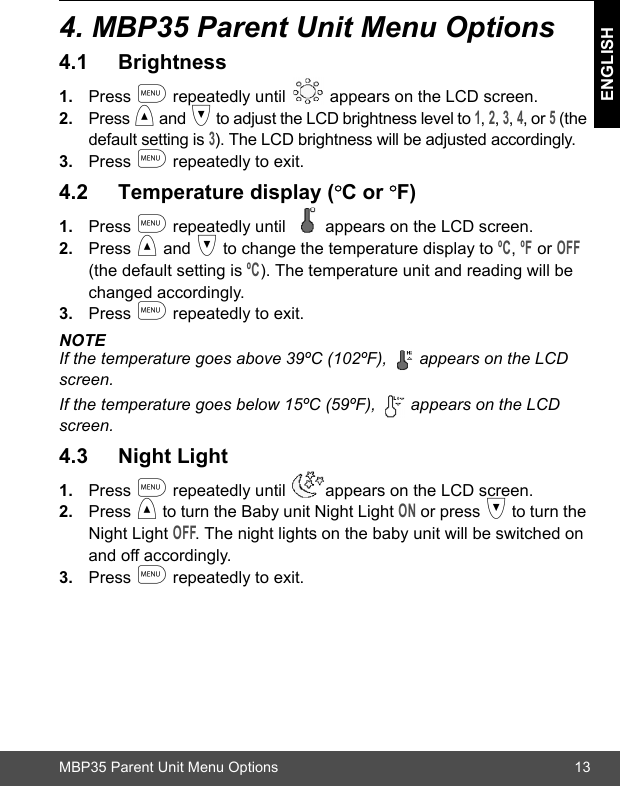 MBP35 Parent Unit Menu Options 13ENGLISH4. MBP35 Parent Unit Menu Options4.1 Brightness1. Press m repeatedly until   appears on the LCD screen. 2. Press &lt; and &gt; to adjust the LCD brightness level to 1, 2, 3, 4, or 5 (the default setting is 3). The LCD brightness will be adjusted accordingly.3. Press m repeatedly to exit.4.2 Temperature display (ºC or ºF)1. Press m repeatedly until  appears on the LCD screen.2. Press &lt; and &gt; to change the temperature display to ºC, ºF or OFF (the default setting is ºC). The temperature unit and reading will be changed accordingly. 3. Press m repeatedly to exit.NOTEIf the temperature goes above 39ºC (102ºF),  appears on the LCD screen.If the temperature goes below 15ºC (59ºF),   appears on the LCD screen.4.3 Night Light1. Press m repeatedly until  appears on the LCD screen.2. Press &lt; to turn the Baby unit Night Light ON or press &gt; to turn the Night Light OFF. The night lights on the baby unit will be switched on and off accordingly.3. Press m repeatedly to exit.