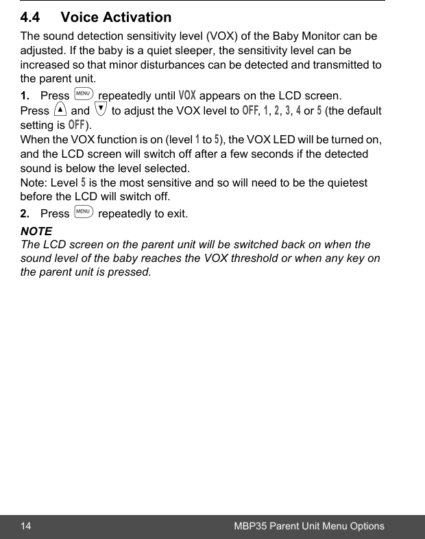 14 MBP35 Parent Unit Menu Options4.4 Voice ActivationThe sound detection sensitivity level (VOX) of the Baby Monitor can be adjusted. If the baby is a quiet sleeper, the sensitivity level can be increased so that minor disturbances can be detected and transmitted to the parent unit.1. Press m repeatedly until VOX appears on the LCD screen.Press &lt; and &gt; to adjust the VOX level to OFF, 1, 2, 3, 4 or 5 (the default setting is OFF). When the VOX function is on (level 1 to 5), the VOX LED will be turned on, and the LCD screen will switch off after a few seconds if the detected sound is below the level selected.Note: Level 5 is the most sensitive and so will need to be the quietest before the LCD will switch off.2. Press m repeatedly to exit.NOTEThe LCD screen on the parent unit will be switched back on when the sound level of the baby reaches the VOX threshold or when any key on the parent unit is pressed.