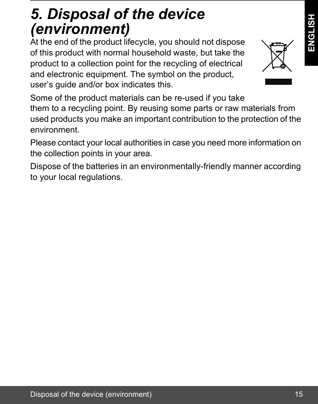 Disposal of the device (environment) 15ENGLISH5. Disposal of the device (environment)At the end of the product lifecycle, you should not dispose of this product with normal household waste, but take the product to a collection point for the recycling of electrical and electronic equipment. The symbol on the product, user’s guide and/or box indicates this.Some of the product materials can be re-used if you take them to a recycling point. By reusing some parts or raw materials from used products you make an important contribution to the protection of the environment.Please contact your local authorities in case you need more information on the collection points in your area.Dispose of the batteries in an environmentally-friendly manner according to your local regulations.