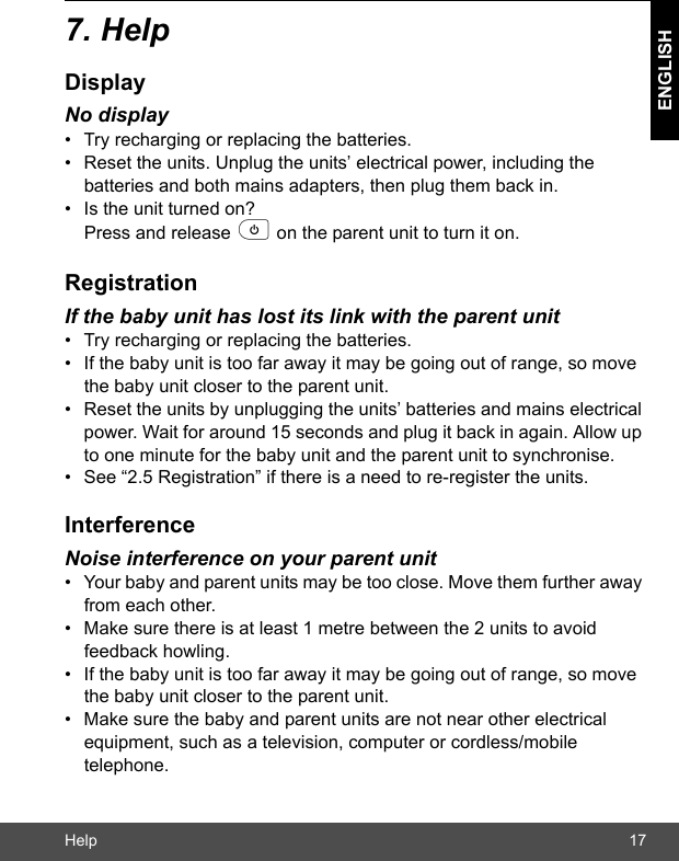 Help 17ENGLISH7. HelpDisplayNo display•  Try recharging or replacing the batteries.•  Reset the units. Unplug the units’ electrical power, including the batteries and both mains adapters, then plug them back in.•  Is the unit turned on? Press and release p on the parent unit to turn it on.RegistrationIf the baby unit has lost its link with the parent unit•  Try recharging or replacing the batteries.•  If the baby unit is too far away it may be going out of range, so move the baby unit closer to the parent unit.•  Reset the units by unplugging the units’ batteries and mains electrical power. Wait for around 15 seconds and plug it back in again. Allow up to one minute for the baby unit and the parent unit to synchronise.•  See “2.5 Registration” if there is a need to re-register the units.InterferenceNoise interference on your parent unit•  Your baby and parent units may be too close. Move them further away from each other. •  Make sure there is at least 1 metre between the 2 units to avoid feedback howling.•  If the baby unit is too far away it may be going out of range, so move the baby unit closer to the parent unit.•  Make sure the baby and parent units are not near other electrical equipment, such as a television, computer or cordless/mobile telephone.  