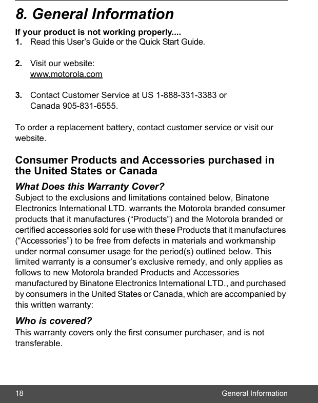 18 General Information8. General InformationIf your product is not working properly....1. Read this User’s Guide or the Quick Start Guide. 2. Visit our website:www.motorola.com3. Contact Customer Service at US 1-888-331-3383 or Canada 905-831-6555.To order a replacement battery, contact customer service or visit our website.Consumer Products and Accessories purchased in the United States or CanadaWhat Does this Warranty Cover?Subject to the exclusions and limitations contained below, Binatone Electronics International LTD. warrants the Motorola branded consumer products that it manufactures (“Products”) and the Motorola branded or certified accessories sold for use with these Products that it manufactures (“Accessories”) to be free from defects in materials and workmanship under normal consumer usage for the period(s) outlined below. This limited warranty is a consumer’s exclusive remedy, and only applies as follows to new Motorola branded Products and Accessories manufactured by Binatone Electronics International LTD., and purchased by consumers in the United States or Canada, which are accompanied by this written warranty:Who is covered?This warranty covers only the first consumer purchaser, and is not transferable. 