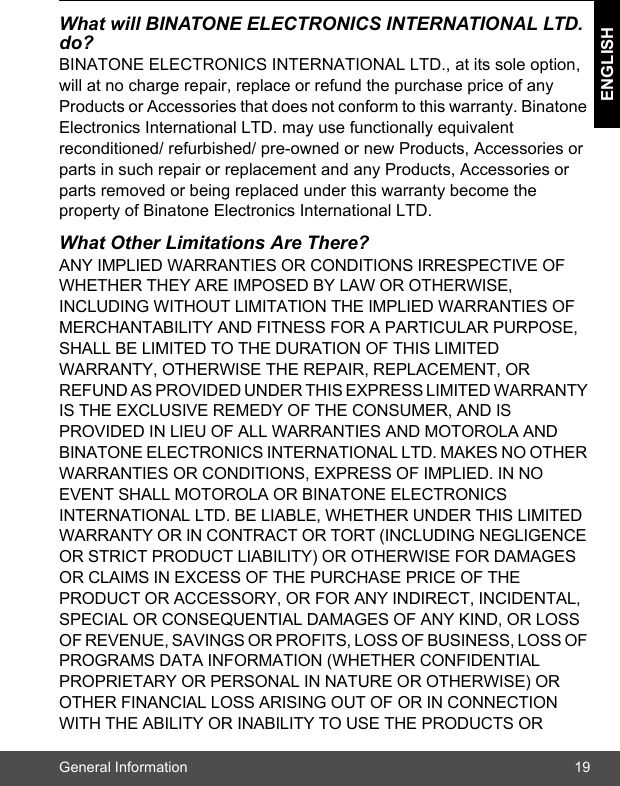 General Information 19ENGLISHWhat will BINATONE ELECTRONICS INTERNATIONAL LTD. do?BINATONE ELECTRONICS INTERNATIONAL LTD., at its sole option, will at no charge repair, replace or refund the purchase price of any Products or Accessories that does not conform to this warranty. Binatone Electronics International LTD. may use functionally equivalent reconditioned/ refurbished/ pre-owned or new Products, Accessories or parts in such repair or replacement and any Products, Accessories or parts removed or being replaced under this warranty become the property of Binatone Electronics International LTD.What Other Limitations Are There?ANY IMPLIED WARRANTIES OR CONDITIONS IRRESPECTIVE OF WHETHER THEY ARE IMPOSED BY LAW OR OTHERWISE, INCLUDING WITHOUT LIMITATION THE IMPLIED WARRANTIES OF MERCHANTABILITY AND FITNESS FOR A PARTICULAR PURPOSE, SHALL BE LIMITED TO THE DURATION OF THIS LIMITED WARRANTY, OTHERWISE THE REPAIR, REPLACEMENT, OR REFUND AS PROVIDED UNDER THIS EXPRESS LIMITED WARRANTY IS THE EXCLUSIVE REMEDY OF THE CONSUMER, AND IS PROVIDED IN LIEU OF ALL WARRANTIES AND MOTOROLA AND BINATONE ELECTRONICS INTERNATIONAL LTD. MAKES NO OTHER WARRANTIES OR CONDITIONS, EXPRESS OF IMPLIED. IN NO EVENT SHALL MOTOROLA OR BINATONE ELECTRONICS INTERNATIONAL LTD. BE LIABLE, WHETHER UNDER THIS LIMITED WARRANTY OR IN CONTRACT OR TORT (INCLUDING NEGLIGENCE OR STRICT PRODUCT LIABILITY) OR OTHERWISE FOR DAMAGES OR CLAIMS IN EXCESS OF THE PURCHASE PRICE OF THE PRODUCT OR ACCESSORY, OR FOR ANY INDIRECT, INCIDENTAL, SPECIAL OR CONSEQUENTIAL DAMAGES OF ANY KIND, OR LOSS OF REVENUE, SAVINGS OR PROFITS, LOSS OF BUSINESS, LOSS OF PROGRAMS DATA INFORMATION (WHETHER CONFIDENTIAL PROPRIETARY OR PERSONAL IN NATURE OR OTHERWISE) OR OTHER FINANCIAL LOSS ARISING OUT OF OR IN CONNECTION WITH THE ABILITY OR INABILITY TO USE THE PRODUCTS OR 