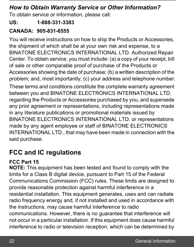 22 General InformationHow to Obtain Warranty Service or Other Information?To obtain service or information, please call:US: 1-888-331-3383CANADA: 905-831-6555You will receive instructions on how to ship the Products or Accessories, the shipment of which shall be at your own risk and expense, to a BINATONE ELECTRONICS INTERNATIONAL LTD. Authorized Repair Center. To obtain service, you must include: (a) a copy of your receipt, bill of sale or other comparable proof of purchase of the Products or Accessories showing the date of purchase; (b) a written description of the problem; and, most importantly; (c) your address and telephone number.These terms and conditions constitute the complete warranty agreement between you and BINATONE ELECTRONICS INTERNATIONAL LTD. regarding the Products or Accessories purchased by you, and supersede any prior agreement or representations, including representations made in any literature publications or promotional materials issued by BINATONE ELECTRONICS INTERNATIONAL LTD. or representations made by any agent employee or staff of BINATONE ELECTRONICS INTERNATIONAL LTD., that may have been made in connection with the said purchase.FCC and IC regulations FCC Part 15 NOTE: This equipment has been tested and found to comply with the limits for a Class B digital device, pursuant to Part 15 of the Federal Communications Commission (FCC) rules. These limits are designed to provide reasonable protection against harmful interference in a residential installation. This equipment generates, uses and can radiate radio frequency energy and, if not installed and used in accordance with the instructions, may cause harmful interference to radio communications. However, there is no guarantee that interference will not occur in a particular installation. If this equipment does cause harmful interference to radio or television reception, which can be determined by 