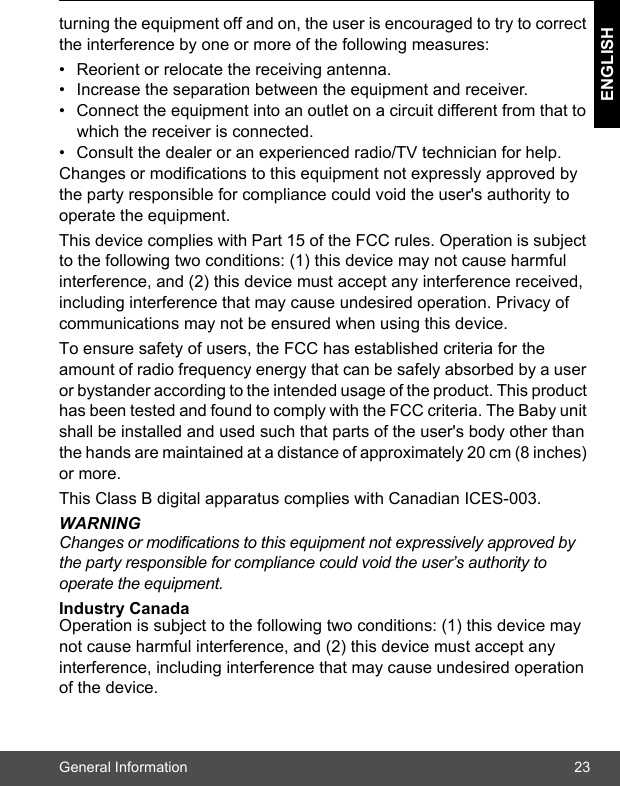 General Information 23ENGLISHturning the equipment off and on, the user is encouraged to try to correct the interference by one or more of the following measures: •  Reorient or relocate the receiving antenna. •  Increase the separation between the equipment and receiver. •  Connect the equipment into an outlet on a circuit different from that to which the receiver is connected. •  Consult the dealer or an experienced radio/TV technician for help. Changes or modifications to this equipment not expressly approved by the party responsible for compliance could void the user&apos;s authority to operate the equipment. This device complies with Part 15 of the FCC rules. Operation is subject to the following two conditions: (1) this device may not cause harmful interference, and (2) this device must accept any interference received, including interference that may cause undesired operation. Privacy of communications may not be ensured when using this device. To ensure safety of users, the FCC has established criteria for the amount of radio frequency energy that can be safely absorbed by a user or bystander according to the intended usage of the product. This product has been tested and found to comply with the FCC criteria. The Baby unit shall be installed and used such that parts of the user&apos;s body other than the hands are maintained at a distance of approximately 20 cm (8 inches) or more.This Class B digital apparatus complies with Canadian ICES-003.WARNINGChanges or modifications to this equipment not expressively approved by the party responsible for compliance could void the user’s authority to operate the equipment.    Industry Canada Operation is subject to the following two conditions: (1) this device may not cause harmful interference, and (2) this device must accept any interference, including interference that may cause undesired operation of the device. 