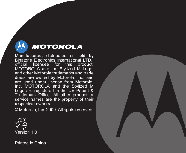 Manufactured, distributed or sold byBinatone Electronics International LTD.,official licensee for this product.MOTOROLA and the Stylized M Logo,and other Motorola trademarks and tradedress are owned by Motorola, Inc. andare used under license from Motorola,Inc. MOTOROLA and the Stylized MLogo are registered in the US Patent &amp;Trademark Office. All other product orservice names are the property of theirrespective owners.© Motorola, Inc. 2009. All rights reserved.Version 1.0Printed in China