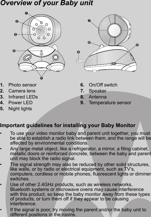 123459876Overview of your Baby unit1. Photo sensor2. Camera lens3. Infrared LEDs4. Power LED5. Night lights6. On/Off switch7. Speaker8. Antenna9. Temperature sensorImportant guidelines for installing your Baby Monitor•  To use your video monitor baby and parent unit together, you must be able to establish a radio link between them, and the range will be affected by environmental conditions. •  Any large metal object, like a refrigerator, a mirror, a filing cabinet, metallic doors or reinforced concrete, between the baby and parent unit may block the radio signal. •  The signal strength may also be reduced by other solid structures, like walls, or by radio or electrical equipment, such as TV&apos;s, computers, cordless or mobile phones, fluorescent lights or dimmer switches. •  Use of other 2.4GHz products, such as wireless networks, Bluetooth systems or microwave ovens may cause interference with this product, so keep the baby monitor away from these types of products, or turn them off if they appear to be causing interference. •  If the signal is poor, try moving the parent and/or the baby unit to different positions in the rooms. 