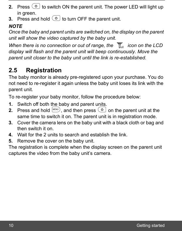 10 Getting started2. Press p to switch ON the parent unit. The power LED will light up in green.3. Press and hold p to turn OFF the parent unit.NOTEOnce the baby and parent units are switched on, the display on the parent unit will show the video captured by the baby unit.When there is no connection or out of range, the icon on the LCD display will flash and the parent unit will beep continuously. Move the parent unit closer to the baby unit until the link is re-established.2.5 RegistrationThe baby monitor is already pre-registered upon your purchase. You do not need to re-register it again unless the baby unit loses its link with the parent unit. To re-register your baby monitor, follow the procedure below:1. Switch off both the baby and parent units.2. Press and hold m, and then press p on the parent unit at the same time to switch it on. The parent unit is in registration mode.3. Cover the camera lens on the baby unit with a black cloth or bag and then switch it on.4. Wait for the 2 units to search and establish the link.5. Remove the cover on the baby unit.The registration is complete when the display screen on the parent unit captures the video from the baby unit’s camera.