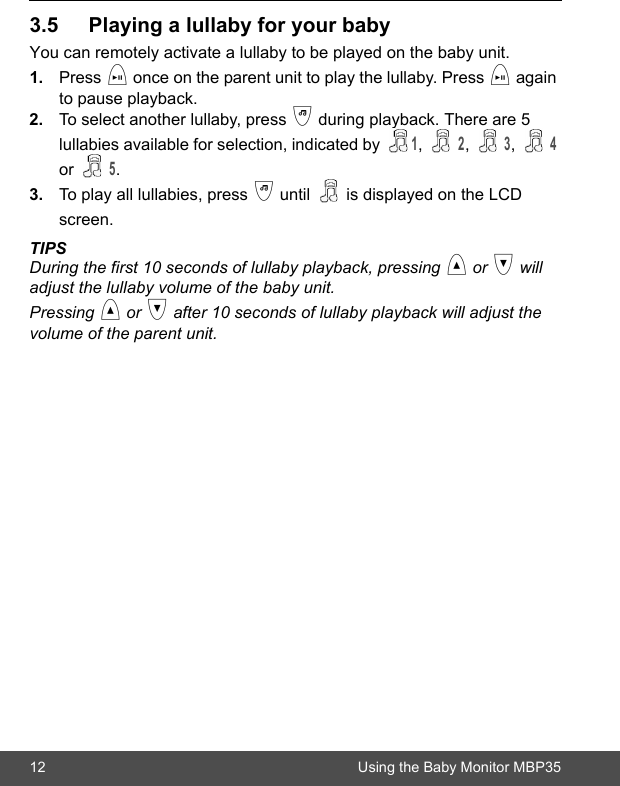12 Using the Baby Monitor MBP353.5 Playing a lullaby for your babyYou can remotely activate a lullaby to be played on the baby unit.1. Press i once on the parent unit to play the lullaby. Press i again to pause playback.2. To select another lullaby, press j during playback. There are 5 lullabies available for selection, indicated by 1,  2,  3,  4 or  5. 3. To play all lullabies, press j until   is displayed on the LCD screen.  TIPSDuring the first 10 seconds of lullaby playback, pressing &lt; or &gt; will adjust the lullaby volume of the baby unit.Pressing &lt; or &gt; after 10 seconds of lullaby playback will adjust the volume of the parent unit.
