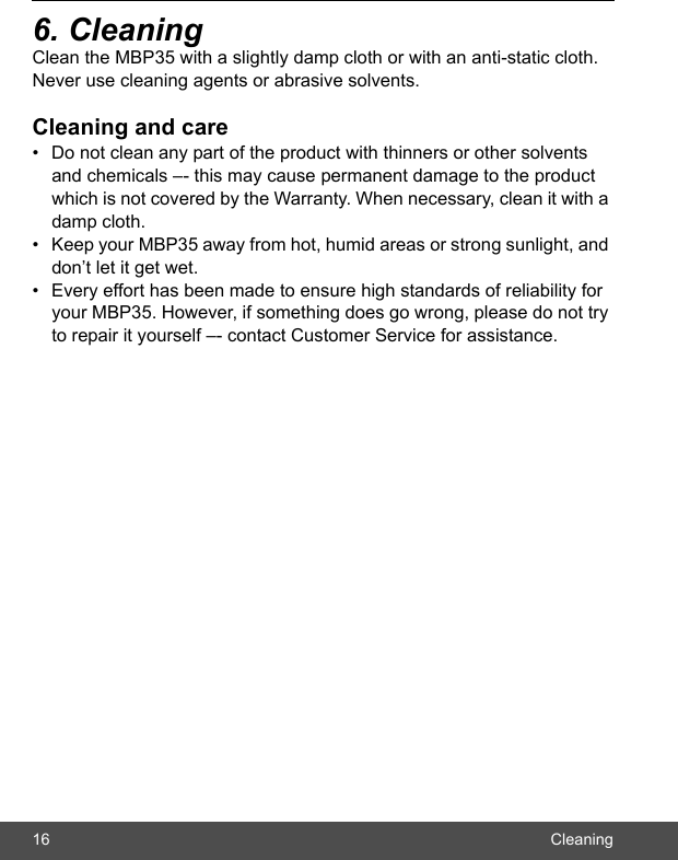 16 Cleaning6. CleaningClean the MBP35 with a slightly damp cloth or with an anti-static cloth. Never use cleaning agents or abrasive solvents.Cleaning and care•  Do not clean any part of the product with thinners or other solvents and chemicals –- this may cause permanent damage to the product which is not covered by the Warranty. When necessary, clean it with a damp cloth.•  Keep your MBP35 away from hot, humid areas or strong sunlight, and don’t let it get wet.•  Every effort has been made to ensure high standards of reliability for your MBP35. However, if something does go wrong, please do not try to repair it yourself –- contact Customer Service for assistance.