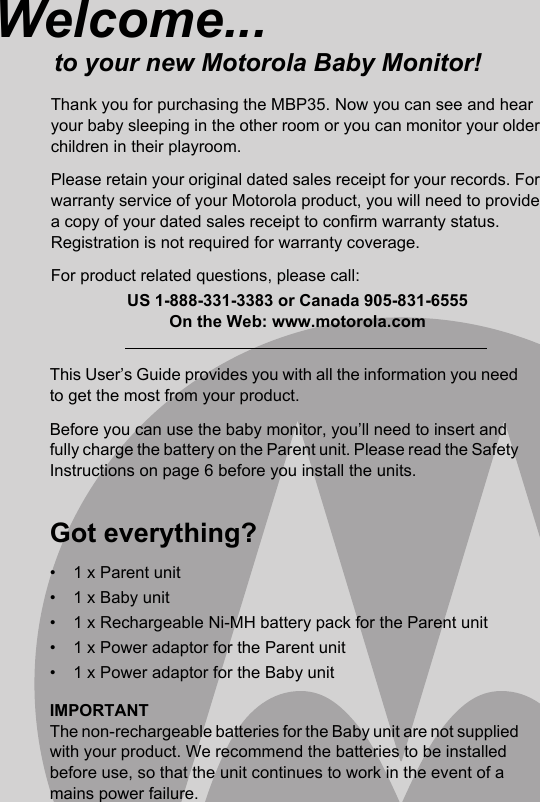 This User’s Guide provides you with all the information you need to get the most from your product.Before you can use the baby monitor, you’ll need to insert and fully charge the battery on the Parent unit. Please read the Safety Instructions on page 6 before you install the units.Got everything?•  1 x Parent unit•  1 x Baby unit•  1 x Rechargeable Ni-MH battery pack for the Parent unit•  1 x Power adaptor for the Parent unit•  1 x Power adaptor for the Baby unitIMPORTANTThe non-rechargeable batteries for the Baby unit are not supplied with your product. We recommend the batteries to be installed before use, so that the unit continues to work in the event of a mains power failure.Welcome...to your new Motorola Baby Monitor!Thank you for purchasing the MBP35. Now you can see and hear your baby sleeping in the other room or you can monitor your older children in their playroom.Please retain your original dated sales receipt for your records. For warranty service of your Motorola product, you will need to provide a copy of your dated sales receipt to confirm warranty status. Registration is not required for warranty coverage.For product related questions, please call:US 1-888-331-3383 or Canada 905-831-6555On the Web: www.motorola.com