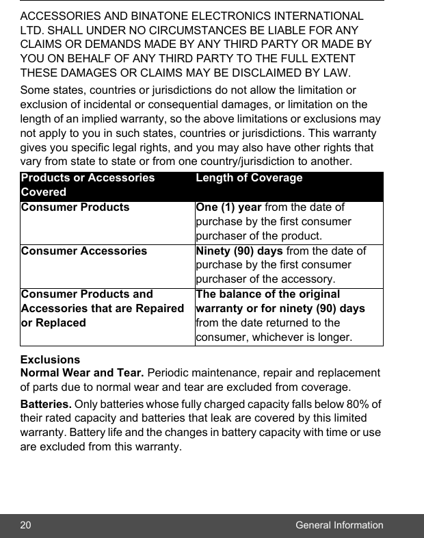 20 General InformationACCESSORIES AND BINATONE ELECTRONICS INTERNATIONAL LTD. SHALL UNDER NO CIRCUMSTANCES BE LIABLE FOR ANY CLAIMS OR DEMANDS MADE BY ANY THIRD PARTY OR MADE BY YOU ON BEHALF OF ANY THIRD PARTY TO THE FULL EXTENT THESE DAMAGES OR CLAIMS MAY BE DISCLAIMED BY LAW.Some states, countries or jurisdictions do not allow the limitation or exclusion of incidental or consequential damages, or limitation on the length of an implied warranty, so the above limitations or exclusions may not apply to you in such states, countries or jurisdictions. This warranty gives you specific legal rights, and you may also have other rights that vary from state to state or from one country/jurisdiction to another.ExclusionsNormal Wear and Tear. Periodic maintenance, repair and replacement of parts due to normal wear and tear are excluded from coverage.Batteries. Only batteries whose fully charged capacity falls below 80% of their rated capacity and batteries that leak are covered by this limited warranty. Battery life and the changes in battery capacity with time or use are excluded from this warranty. Products or Accessories CoveredLength of CoverageConsumer Products  One (1) year from the date of purchase by the first consumer purchaser of the product.Consumer Accessories  Ninety (90) days from the date of purchase by the first consumer purchaser of the accessory.Consumer Products and Accessories that are Repaired or ReplacedThe balance of the original warranty or for ninety (90) days from the date returned to the consumer, whichever is longer.