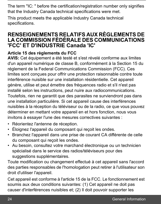 24 General InformationThe term &quot;IC: &quot; before the certification/registration number only signifies that the Industry Canada technical specifications were met.This product meets the applicable Industry Canada technical specifications. RENSEIGNEMENTS RELATIFS AUX RÈGLEMENTS DE LA COMMISSION FÉDÉRALE DES COMMUNICATIONS &apos;FCC&apos; ET D&apos;INDUSTRIE Canada &apos;IC&apos;Article 15 des règlements du FCC AVIS: Cet équipement a été testé et s&apos;est révelé conforme aux limites d&apos;un appareil numérique de classe B, conformément à la Section 15 du réglement de la Federal Communications Commission (FCC). Ces limites sont conçues pour offrir une protection raisonnable contre toute interférence nuisible sur une installation résidentielle. Cet appareil génère, utilise et peut émettre des fréquences radio et s&apos;il n&apos;est pas installé selon les instructions, peut nuire aux radiocommunications. Toutefois, rien ne garantit que des parasites ne surviendront pas dans une installation particulière. Si cet appareil cause des interférences nuisibles à la réception du téléviseur ou de la radio, ce que vous pouvez déterminer en mettant votre appareil en et hors fonction, nous vous invitons à essayer l&apos;une des mesures correctives suivantes : •  Réorientez l&apos;antenne de réception. •  Éloignez l&apos;appareil du composant qui reçoit les ondes. •  Branchez l&apos;appareil dans une prise de courant CA différente de celle du composant qui reçoit les ondes. •  Au besoin, consultez votre marchand électronique ou un technicien spécialisé dans le service des radios/téléviseurs pour des suggestions supplémentaires. Toute modification ou changement effectué à cet appareil sans l&apos;accord des parties responsables de l&apos;homologation peut retirer à l&apos;utilisateur son droit d&apos;utiliser l&apos;appareil. Cet appareil est conforme à l&apos;article 15 de la FCC. Le fonctionnement est soumis aux deux conditions suivantes: (1) Cet appareil ne doit pas causer d&apos;interférences nuisibles et; (2) Il doit pouvoir supporter les 