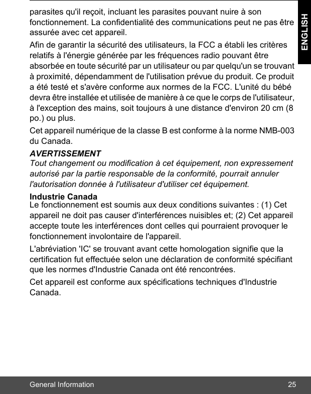 General Information 25ENGLISHparasites qu&apos;il reçoit, incluant les parasites pouvant nuire à son fonctionnement. La confidentialité des communications peut ne pas être assurée avec cet appareil.Afin de garantir la sécurité des utilisateurs, la FCC a établi les critères relatifs à l&apos;énergie générée par les fréquences radio pouvant être absorbée en toute sécurité par un utilisateur ou par quelqu&apos;un se trouvant à proximité, dépendamment de l&apos;utilisation prévue du produit. Ce produit a été testé et s&apos;avère conforme aux normes de la FCC. L&apos;unité du bébé devra être installée et utilisée de manière à ce que le corps de l&apos;utilisateur, à l&apos;exception des mains, soit toujours à une distance d&apos;environ 20 cm (8 po.) ou plus.Cet appareil numérique de la classe B est conforme à la norme NMB-003 du Canada.AVERTISSEMENTTout changement ou modification à cet équipement, non expressement autorisé par la partie responsable de la conformité, pourrait annuler l&apos;autorisation donnée à l&apos;utilisateur d&apos;utiliser cet équipement.Industrie Canada Le fonctionnement est soumis aux deux conditions suivantes : (1) Cet appareil ne doit pas causer d&apos;interférences nuisibles et; (2) Cet appareil accepte toute les interférences dont celles qui pourraient provoquer le fonctionnement involontaire de l&apos;appareil. L&apos;abréviation &apos;IC&apos; se trouvant avant cette homologation signifie que la certification fut effectuée selon une déclaration de conformité spécifiant que les normes d&apos;Industrie Canada ont été rencontrées.Cet appareil est conforme aux spécifications techniques d&apos;Industrie Canada.