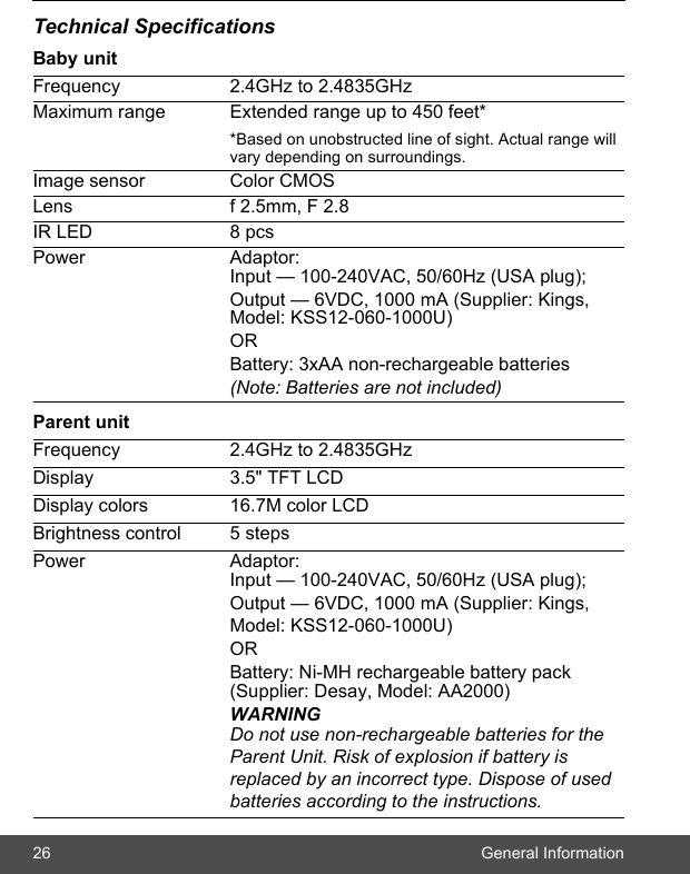 26 General InformationTechnical SpecificationsBaby unitParent unitFrequency 2.4GHz to 2.4835GHzMaximum range Extended range up to 450 feet**Based on unobstructed line of sight. Actual range will vary depending on surroundings.Image sensor Color CMOSLens f 2.5mm, F 2.8IR LED 8 pcsPower Adaptor: Input — 100-240VAC, 50/60Hz (USA plug); Output — 6VDC, 1000 mA (Supplier: Kings, Model: KSS12-060-1000U)ORBattery: 3xAA non-rechargeable batteries(Note: Batteries are not included)Frequency 2.4GHz to 2.4835GHzDisplay 3.5&quot; TFT LCDDisplay colors 16.7M color LCDBrightness control 5 stepsPower Adaptor: Input — 100-240VAC, 50/60Hz (USA plug);Output — 6VDC, 1000 mA (Supplier: Kings,Model: KSS12-060-1000U)OR Battery: Ni-MH rechargeable battery pack (Supplier: Desay, Model: AA2000)WARNINGDo not use non-rechargeable batteries for the Parent Unit. Risk of explosion if battery is replaced by an incorrect type. Dispose of used batteries according to the instructions.