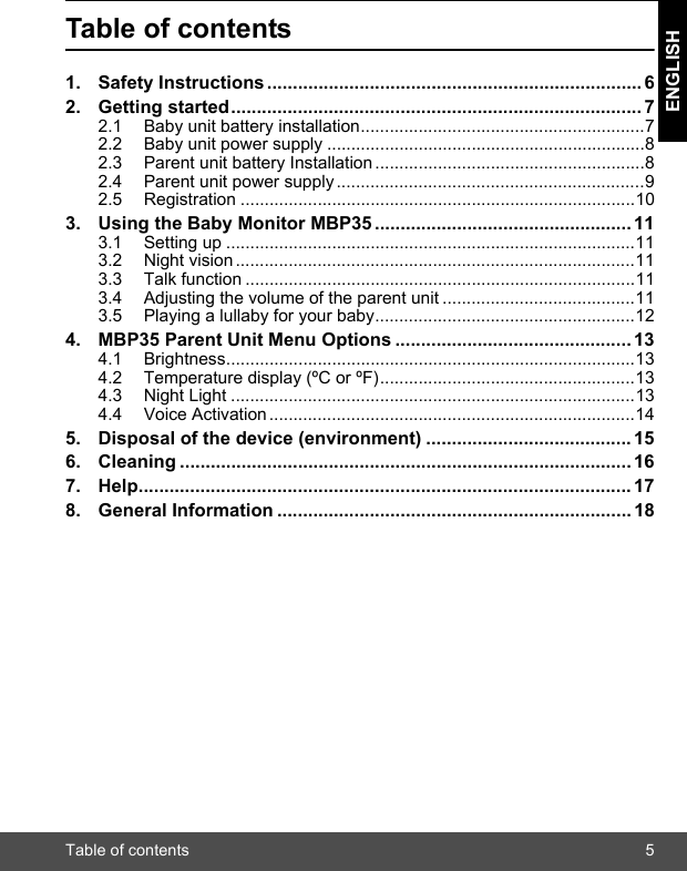 Table of contents 5ENGLISHTable of contents1. Safety Instructions......................................................................... 62. Getting started................................................................................ 72.1 Baby unit battery installation...........................................................72.2 Baby unit power supply ..................................................................82.3 Parent unit battery Installation........................................................82.4 Parent unit power supply................................................................92.5 Registration ..................................................................................103. Using the Baby Monitor MBP35 .................................................. 113.1 Setting up .....................................................................................113.2 Night vision...................................................................................113.3 Talk function .................................................................................113.4 Adjusting the volume of the parent unit ........................................113.5 Playing a lullaby for your baby......................................................124. MBP35 Parent Unit Menu Options .............................................. 134.1 Brightness.....................................................................................134.2 Temperature display (ºC or ºF).....................................................134.3 Night Light ....................................................................................134.4 Voice Activation............................................................................145. Disposal of the device (environment) ........................................ 156. Cleaning ........................................................................................ 167. Help................................................................................................ 178. General Information ..................................................................... 18