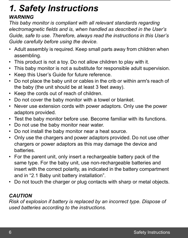 6 Safety Instructions1. Safety InstructionsWARNINGThis baby monitor is compliant with all relevant standards regarding electromagnetic fields and is, when handled as described in the User’s Guide, safe to use. Therefore, always read the instructions in this User’s Guide carefully before using the device.•  Adult assembly is required. Keep small parts away from children when assembling.•  This product is not a toy. Do not allow children to play with it.•  This baby monitor is not a substitute for responsible adult supervision.•  Keep this User’s Guide for future reference.•  Do not place the baby unit or cables in the crib or within arm&apos;s reach of the baby (the unit should be at least 3 feet away).•  Keep the cords out of reach of children.•  Do not cover the baby monitor with a towel or blanket.•  Never use extension cords with power adaptors. Only use the power adaptors provided.•  Test the baby monitor before use. Become familiar with its functions.•  Do not use the baby monitor near water.•  Do not install the baby monitor near a heat source.•  Only use the chargers and power adaptors provided. Do not use other chargers or power adaptors as this may damage the device and batteries.•  For the parent unit, only insert a rechargeable battery pack of the same type. For the baby unit, use non-rechargeable batteries and insert with the correct polarity, as indicated in the battery compartment and in “2.1 Baby unit battery installation”. •  Do not touch the charger or plug contacts with sharp or metal objects.CAUTIONRisk of explosion if battery is replaced by an incorrect type. Dispose of used batteries according to the instructions.