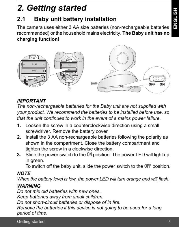 Getting started 7ENGLISH2. Getting started2.1 Baby unit battery installationThe camera uses either 3 AA size batteries (non-rechargeable batteries recommended) or the household mains electricity. The Baby unit has no charging function!IMPORTANTThe non-rechargeable batteries for the Baby unit are not supplied with your product. We recommend the batteries to be installed before use, so that the unit continues to work in the event of a mains power failure.1. Loosen the screw in a counterclockwise direction using a small screwdriver. Remove the battery cover.2. Install the 3 AA non-rechargeable batteries following the polarity as shown in the compartment. Close the battery compartment and tighten the screw in a clockwise direction.3. Slide the power switch to the ON position. The power LED will light up in green. To switch off the baby unit, slide the power switch to the OFF position.NOTEWhen the battery level is low, the power LED will turn orange and will flash.WARNINGDo not mix old batteries with new ones. Keep batteries away from small children. Do not short-circuit batteries or dispose of in fire.Remove the batteries if this device is not going to be used for a long period of time.