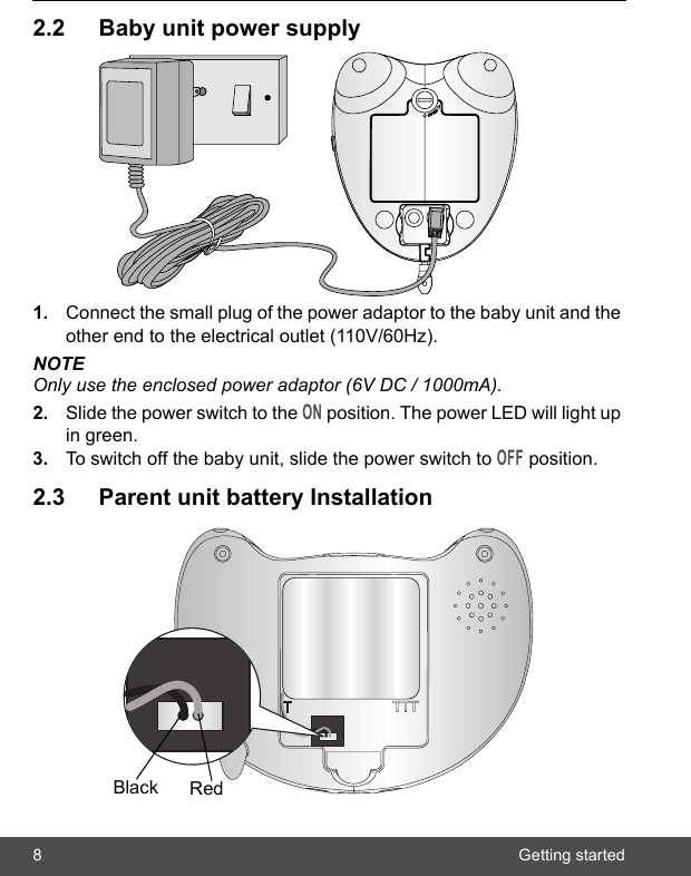 8 Getting started2.2 Baby unit power supply1. Connect the small plug of the power adaptor to the baby unit and the other end to the electrical outlet (110V/60Hz).NOTEOnly use the enclosed power adaptor (6V DC / 1000mA).2. Slide the power switch to the ON position. The power LED will light up in green.3. To switch off the baby unit, slide the power switch to OFF position.2.3 Parent unit battery InstallationBlack Red