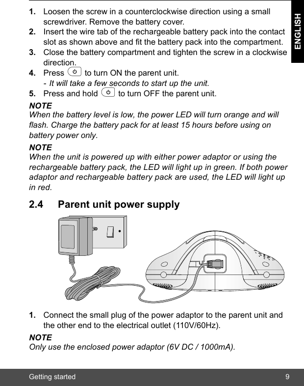 Getting started 9ENGLISH1. Loosen the screw in a counterclockwise direction using a small screwdriver. Remove the battery cover.2. Insert the wire tab of the rechargeable battery pack into the contact slot as shown above and fit the battery pack into the compartment. 3. Close the battery compartment and tighten the screw in a clockwise direction.4. Press p to turn ON the parent unit. - It will take a few seconds to start up the unit.5. Press and hold p to turn OFF the parent unit.NOTEWhen the battery level is low, the power LED will turn orange and will flash. Charge the battery pack for at least 15 hours before using on battery power only.NOTEWhen the unit is powered up with either power adaptor or using the rechargeable battery pack, the LED will light up in green. If both power adaptor and rechargeable battery pack are used, the LED will light up in red.2.4 Parent unit power supply1. Connect the small plug of the power adaptor to the parent unit and the other end to the electrical outlet (110V/60Hz).NOTEOnly use the enclosed power adaptor (6V DC / 1000mA).