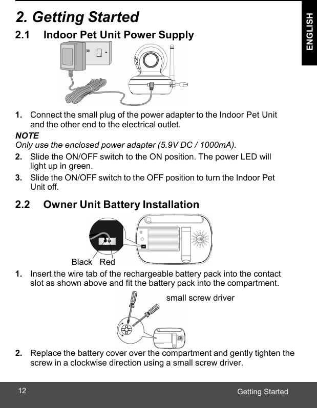  ENGLISH Getting Started12   2. Getting Started 2.1      Indoor Pet Unit Power Supply  1. Connect the small plug of the power adapter to the Indoor Pet Unit and the other end to the electrical outlet. NOTE Only use the enclosed power adapter (5.9V DC / 1000mA). 2. Slide the ON/OFF switch to the ON position. The power LED will light up in green. 3. Slide the ON/OFF switch to the OFF position to turn the Indoor Pet Unit off.  2.2      Owner Unit Battery Installation     Black    Red 1. Insert the wire tab of the rechargeable battery pack into the contact slot as shown above and fit the battery pack into the compartment. small screw driver     2. Replace the battery cover over the compartment and gently tighten the screw in a clockwise direction using a small screw driver. 