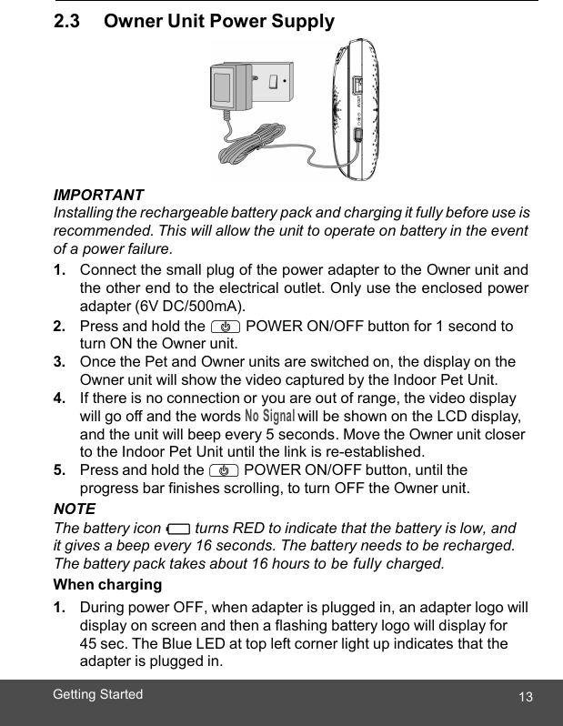  13Getting Started   2.3     Owner Unit Power Supply  IMPORTANT Installing the rechargeable battery pack and charging it fully before use is recommended. This will allow the unit to operate on battery in the event of a power failure. 1. Connect the small plug of the power adapter to the Owner unit and the other end to the electrical outlet. Only use the enclosed power adapter (6V DC/500mA). 2. Press and hold the P POWER ON/OFF button for 1 second to turn ON the Owner unit. 3. Once the Pet and Owner units are switched on, the display on the Owner unit will show the video captured by the Indoor Pet Unit. 4. If there is no connection or you are out of range, the video display will go off and the words No Signal will be shown on the LCD display, and the unit will beep every 5 seconds. Move the Owner unit closer to the Indoor Pet Unit until the link is re-established. 5. Press and hold the P POWER ON/OFF button, until the progress bar finishes scrolling, to turn OFF the Owner unit. NOTE The battery icon 0 turns RED to indicate that the battery is low, and it gives a beep every 16 seconds. The battery needs to be recharged. The battery pack takes about 16 hours to be fully charged. When charging 1. During power OFF, when adapter is plugged in, an adapter logo will display on screen and then a flashing battery logo will display for  45 sec. The Blue LED at top left corner light up indicates that the adapter is plugged in. 