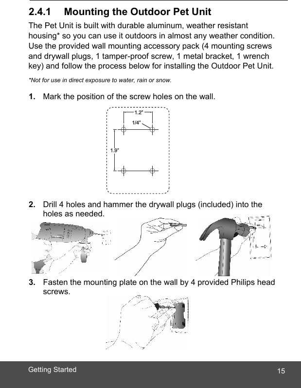  15Getting Started   2.4.1     Mounting the Outdoor Pet Unit The Pet Unit is built with durable aluminum, weather resistant housing* so you can use it outdoors in almost any weather condition. Use the provided wall mounting accessory pack (4 mounting screws and drywall plugs, 1 tamper-proof screw, 1 metal bracket, 1 wrench key) and follow the process below for installing the Outdoor Pet Unit. *Not for use in direct exposure to water, rain or snow.  1.  Mark the position of the screw holes on the wall.          2.  Drill 4 holes and hammer the drywall plugs (included) into the holes as needed.     3.  Fasten the mounting plate on the wall by 4 provided Philips head screws.    1.2”1/4”1.9”