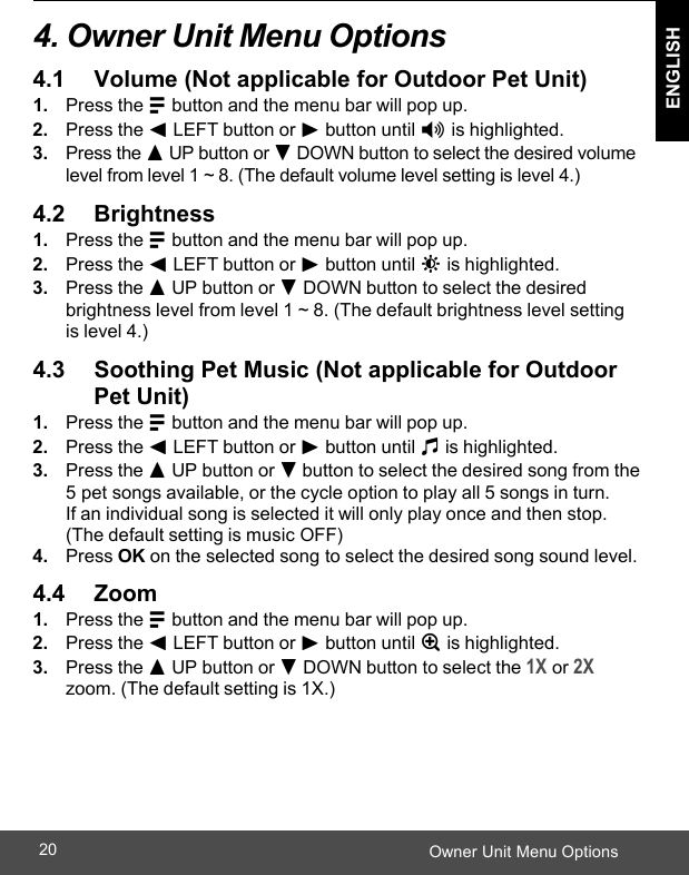  ENGLISH Owner Unit Menu Options20    4. Owner Unit Menu Options  4.1     Volume (Not applicable for Outdoor Pet Unit) 1. Press the M button and the menu bar will pop up. 2. Press the &lt; LEFT button or &gt; button until * is highlighted. 3. Press the + UP button or - DOWN button to select the desired volume level from level 1 ~ 8. (The default volume level setting is level 4.)  4.2     Brightness 1. Press the M button and the menu bar will pop up. 2. Press the &lt; LEFT button or &gt; button until &amp; is highlighted. 3. Press the + UP button or - DOWN button to select the desired brightness level from level 1 ~ 8. (The default brightness level setting is level 4.)  4.3     Soothing Pet Music (Not applicable for Outdoor Pet Unit) 1. Press the M button and the menu bar will pop up. 2. Press the &lt; LEFT button or &gt; button until m is highlighted. 3. Press the + UP button or - button to select the desired song from the 5 pet songs available, or the cycle option to play all 5 songs in turn.  If an individual song is selected it will only play once and then stop. (The default setting is music OFF) 4. Press OK on the selected song to select the desired song sound level.  4.4     Zoom 1. Press the M button and the menu bar will pop up. 2. Press the &lt; LEFT button or &gt; button until Z is highlighted. 3. Press the + UP button or - DOWN button to select the 1X or 2X zoom. (The default setting is 1X.) 