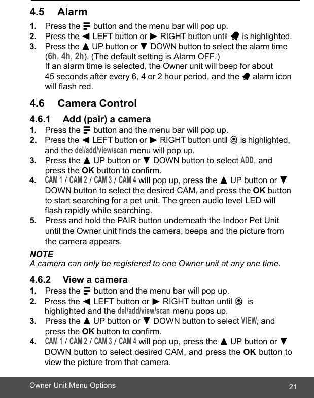  21Owner Unit Menu Options    4.5      Alarm 1. Press the M button and the menu bar will pop up. 2. Press the &lt; LEFT button or &gt; RIGHT button until A is highlighted. 3. Press the + UP button or - DOWN button to select the alarm time  (6h, 4h, 2h). (The default setting is Alarm OFF.)  If an alarm time is selected, the Owner unit will beep for about  45 seconds after every 6, 4 or 2 hour period, and the A alarm icon will flash red.  4.6      Camera Control 4.6.1     Add (pair) a camera 1. Press the M button and the menu bar will pop up. 2. Press the &lt; LEFT button or &gt; RIGHT button until C is highlighted, and the del/add/view/scan menu will pop up. 3. Press the + UP button or - DOWN button to select ADD, and press the OK button to confirm. 4. CAM 1 / CAM 2 / CAM 3 / CAM 4 will pop up, press the + UP button or -DOWN button to select the desired CAM, and press the OK button to start searching for a pet unit. The green audio level LED will flash rapidly while searching. 5. Press and hold the PAIR button underneath the Indoor Pet Unit until the Owner unit finds the camera, beeps and the picture from the camera appears. NOTE A camera can only be registered to one Owner unit at any one time.  4.6.2     View a camera 1. Press the M button and the menu bar will pop up. 2. Press the &lt; LEFT button or &gt; RIGHT button until C is highlighted and the del/add/view/scan menu pops up. 3. Press the + UP button or - DOWN button to select VIEW, and press the OK button to confirm. 4. CAM 1 / CAM 2 / CAM 3 / CAM 4 will pop up, press the + UP button or - DOWN button to select desired CAM, and press the OK button to view the picture from that camera. 