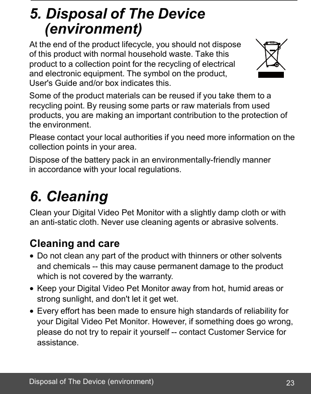  ENGLISH 23Disposal of The Device (environment)    5. Disposal of The Device  (environment) At the end of the product lifecycle, you should not dispose of this product with normal household waste. Take this product to a collection point for the recycling of electrical and electronic equipment. The symbol on the product, User&apos;s Guide and/or box indicates this. Some of the product materials can be reused if you take them to a recycling point. By reusing some parts or raw materials from used products, you are making an important contribution to the protection of the environment. Please contact your local authorities if you need more information on the collection points in your area. Dispose of the battery pack in an environmentally-friendly manner in accordance with your local regulations.  6. Cleaning Clean your Digital Video Pet Monitor with a slightly damp cloth or with an anti-static cloth. Never use cleaning agents or abrasive solvents.  Cleaning and care • Do not clean any part of the product with thinners or other solvents and chemicals -- this may cause permanent damage to the product which is not covered by the warranty. • Keep your Digital Video Pet Monitor away from hot, humid areas or strong sunlight, and don&apos;t let it get wet. • Every effort has been made to ensure high standards of reliability for your Digital Video Pet Monitor. However, if something does go wrong, please do not try to repair it yourself -- contact Customer Service for assistance. 