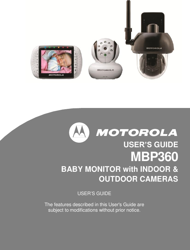                 USER’S GUIDE  MBP360  BABY MONITOR with INDOOR &amp;  OUTDOOR CAMERAS  USER’S GUIDE  The features described in this User&apos;s Guide are subject to modifications without prior notice. 