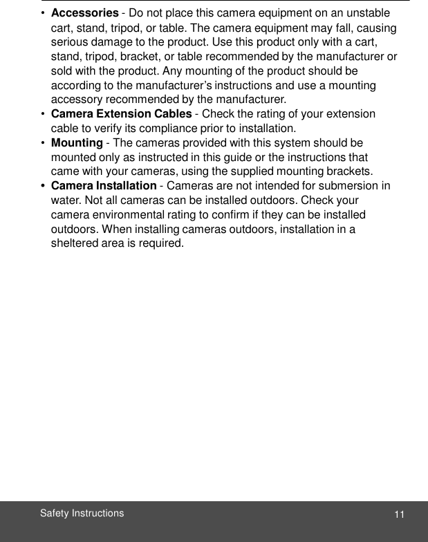  11 Safety Instructions    • Accessories - Do not place this camera equipment on an unstable cart, stand, tripod, or table. The camera equipment may fall, causing serious damage to the product. Use this product only with a cart, stand, tripod, bracket, or table recommended by the manufacturer or sold with the product. Any mounting of the product should be according to the manufacturer’s instructions and use a mounting accessory recommended by the manufacturer. • Camera Extension Cables - Check the rating of your extension cable to verify its compliance prior to installation. • Mounting - The cameras provided with this system should be mounted only as instructed in this guide or the instructions that came with your cameras, using the supplied mounting brackets. •  Camera Installation - Cameras are not intended for submersion in water. Not all cameras can be installed outdoors. Check your camera environmental rating to confirm if they can be installed outdoors. When installing cameras outdoors, installation in a sheltered area is required. 