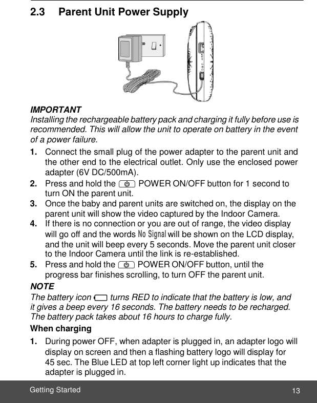  13 Getting Started    2.3     Parent Unit Power Supply  IMPORTANT Installing the rechargeable battery pack and charging it fully before use is recommended. This will allow the unit to operate on battery in the event of a power failure. 1. Connect the small plug of the power adapter to the parent unit and the other end to the electrical outlet. Only use the enclosed power adapter (6V DC/500mA). 2. Press and hold the P POWER ON/OFF button for 1 second to turn ON the parent unit. 3. Once the baby and parent units are switched on, the display on the parent unit will show the video captured by the Indoor Camera. 4. If there is no connection or you are out of range, the video display will go off and the words No Signal will be shown on the LCD display, and the unit will beep every 5 seconds. Move the parent unit closer to the Indoor Camera until the link is re-established. 5. Press and hold the P POWER ON/OFF button, until the progress bar finishes scrolling, to turn OFF the parent unit. NOTE The battery icon 0 turns RED to indicate that the battery is low, and it gives a beep every 16 seconds. The battery needs to be recharged. The battery pack takes about 16 hours to charge fully. When charging 1. During power OFF, when adapter is plugged in, an adapter logo will display on screen and then a flashing battery logo will display for  45 sec. The Blue LED at top left corner light up indicates that the adapter is plugged in. 