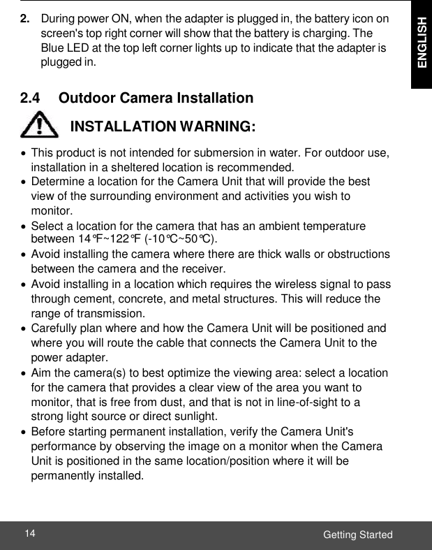  ENGLISH ENGLISH Getting Started 14    2. During power ON, when the adapter is plugged in, the battery icon on screen&apos;s top right corner will show that the battery is charging. The Blue LED at the top left corner lights up to indicate that the adapter is plugged in.  2.4     Outdoor Camera Installation    INSTALLATION WARNING:   This product is not intended for submersion in water. For outdoor use, installation in a sheltered location is recommended.   Determine a location for the Camera Unit that will provide the best view of the surrounding environment and activities you wish to monitor.   Select a location for the camera that has an ambient temperature between 14°F~122°F (-10°C~50°C).   Avoid installing the camera where there are thick walls or obstructions between the camera and the receiver.   Avoid installing in a location which requires the wireless signal to pass through cement, concrete, and metal structures. This will reduce the range of transmission.   Carefully plan where and how the Camera Unit will be positioned and where you will route the cable that connects the Camera Unit to the power adapter.   Aim the camera(s) to best optimize the viewing area: select a location for the camera that provides a clear view of the area you want to monitor, that is free from dust, and that is not in line-of-sight to a strong light source or direct sunlight.   Before starting permanent installation, verify the Camera Unit&apos;s performance by observing the image on a monitor when the Camera Unit is positioned in the same location/position where it will be permanently installed. 