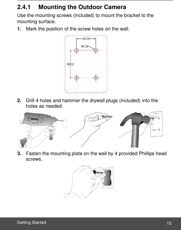  15 Getting Started    2.4.1     Mounting the Outdoor Camera Use the mounting screws (included) to mount the bracket to the mounting surface. 1. Mark the position of the screw holes on the wall.           2. Drill 4 holes and hammer the drywall plugs (included) into the holes as needed.     3. Fasten the mounting plate on the wall by 4 provided Phillips head screws.    