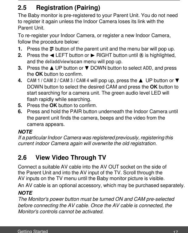  17 Getting Started     2.5      Registration (Pairing) The Baby monitor is pre-registered to your Parent Unit. You do not need to register it again unless the Indoor Camera loses its link with the Parent Unit. To re-register your Indoor Camera, or register a new Indoor Camera, follow the procedure below: 1. Press the M button of the parent unit and the menu bar will pop up. 2. Press the &lt; LEFT button or &gt; RIGHT button until C is highlighted, and the del/add/view/scan menu will pop up. 3. Press the + UP button or - DOWN button to select ADD, and press the OK button to confirm. 4. CAM 1 / CAM 2 / CAM 3 / CAM 4 will pop up, press the +  UP button or - DOWN button to select the desired CAM and press the OK button to start searching for a camera unit. The green audio level LED will flash rapidly while searching. 5. Press the OK button to confirm. 6. Press and hold the PAIR button underneath the Indoor Camera until the parent unit finds the camera, beeps and the video from the camera appears. NOTE If a particular Indoor Camera was registered previously, registering this current indoor Camera again will overwrite the old registration.  2.6     View Video Through TV Connect a suitable AV cable into the AV OUT socket on the side of the Parent Unit and into the AV input of the TV. Scroll through the AV inputs on the TV menu until the Baby monitor picture is visible. An AV cable is an optional accessory, which may be purchased separately. NOTE The Monitor&apos;s power button must be turned ON and CAM pre-selected before connecting the AV cable. Once the AV cable is connected, the Monitor&apos;s controls cannot be activated. 