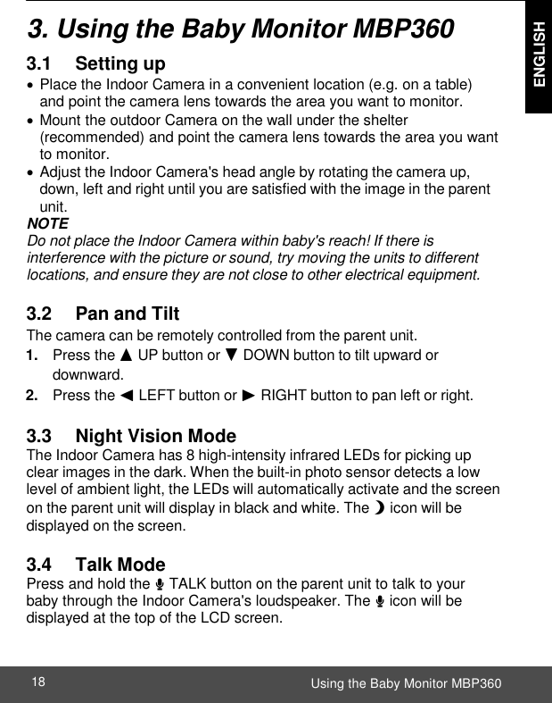  ENGLISH Using the Baby Monitor MBP360 18    3. Using the Baby Monitor MBP360 3.1            Setting up  Place the Indoor Camera in a convenient location (e.g. on a table) and point the camera lens towards the area you want to monitor.  Mount the outdoor Camera on the wall under the shelter (recommended) and point the camera lens towards the area you want to monitor.  Adjust the Indoor Camera&apos;s head angle by rotating the camera up, down, left and right until you are satisfied with the image in the parent unit. NOTE Do not place the Indoor Camera within baby&apos;s reach! If there is interference with the picture or sound, try moving the units to different locations, and ensure they are not close to other electrical equipment.  3.2      Pan and Tilt The camera can be remotely controlled from the parent unit. 1. Press the + UP button or - DOWN button to tilt upward or downward. 2. Press the &lt; LEFT button or &gt; RIGHT button to pan left or right.  3.3      Night Vision Mode The Indoor Camera has 8 high-intensity infrared LEDs for picking up clear images in the dark. When the built-in photo sensor detects a low level of ambient light, the LEDs will automatically activate and the screen on the parent unit will display in black and white. The N icon will be displayed on the screen.  3.4      Talk Mode Press and hold the T TALK button on the parent unit to talk to your baby through the Indoor Camera&apos;s loudspeaker. The T icon will be displayed at the top of the LCD screen. 