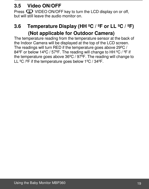  19 Using the Baby Monitor MBP360    3.5       Video ON/OFF Press V VIDEO ON/OFF key to turn the LCD display on or off, but will still leave the audio monitor on.  3.6       Temperature Display (HH ºC / ºF or LL ºC / ºF)   (Not applicable for Outdoor Camera) The temperature reading from the temperature sensor at the back of the Indoor Camera will be displayed at the top of the LCD screen. The readings will turn RED if the temperature goes above 29ºC / 84ºF or below 14ºC / 57ºF. The reading will change to HH ºC / ºF if the temperature goes above 36ºC / 97ºF. The reading will change to LL ºC /ºF if the temperature goes below 1ºC / 34ºF. 