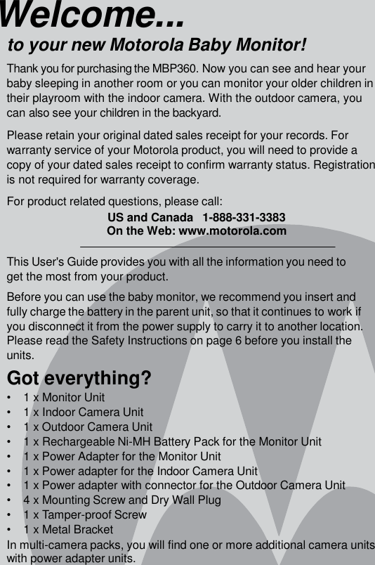 Welcome... to your new Motorola Baby Monitor! Thank you for purchasing the MBP360. Now you can see and hear your baby sleeping in another room or you can monitor your older children in their playroom with the indoor camera. With the outdoor camera, you can also see your children in the backyard.  Please retain your original dated sales receipt for your records. For warranty service of your Motorola product, you will need to provide a copy of your dated sales receipt to confirm warranty status. Registration is not required for warranty coverage.  For product related questions, please call: US and Canada   1-888-331-3383 On the Web: www.motorola.com  This User&apos;s Guide provides you with all the information you need to get the most from your product. Before you can use the baby monitor, we recommend you insert and fully charge the battery in the parent unit, so that it continues to work if you disconnect it from the power supply to carry it to another location. Please read the Safety Instructions on page 6 before you install the units. Got everything? •    1 x Monitor Unit •    1 x Indoor Camera Unit •    1 x Outdoor Camera Unit •    1 x Rechargeable Ni-MH Battery Pack for the Monitor Unit •    1 x Power Adapter for the Monitor Unit •    1 x Power adapter for the Indoor Camera Unit •    1 x Power adapter with connector for the Outdoor Camera Unit •    4 x Mounting Screw and Dry Wall Plug •    1 x Tamper-proof Screw •    1 x Metal Bracket In multi-camera packs, you will find one or more additional camera units with power adapter units. 