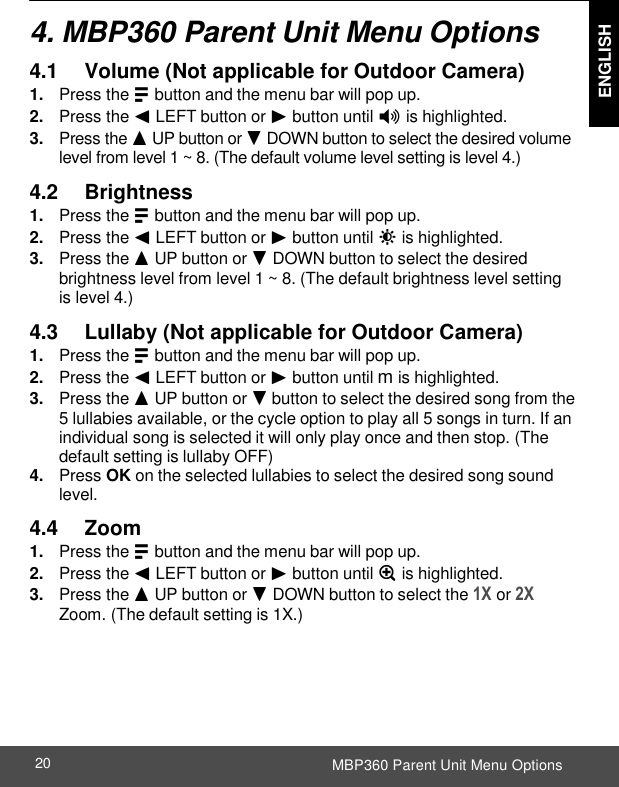  ENGLISH MBP360 Parent Unit Menu Options 20    4. MBP360 Parent Unit Menu Options  4.1     Volume (Not applicable for Outdoor Camera) 1. Press the M button and the menu bar will pop up. 2. Press the &lt; LEFT button or &gt; button until * is highlighted. 3. Press the + UP button or - DOWN button to select the desired volume level from level 1 ~ 8. (The default volume level setting is level 4.)  4.2     Brightness 1. Press the M button and the menu bar will pop up. 2. Press the &lt; LEFT button or &gt; button until &amp; is highlighted. 3. Press the + UP button or - DOWN button to select the desired brightness level from level 1 ~ 8. (The default brightness level setting is level 4.)  4.3     Lullaby (Not applicable for Outdoor Camera) 1. Press the M button and the menu bar will pop up. 2. Press the &lt; LEFT button or &gt; button until m is highlighted. 3. Press the + UP button or - button to select the desired song from the 5 lullabies available, or the cycle option to play all 5 songs in turn. If an individual song is selected it will only play once and then stop. (The default setting is lullaby OFF) 4. Press OK on the selected lullabies to select the desired song sound level.  4.4     Zoom 1. Press the M button and the menu bar will pop up. 2. Press the &lt; LEFT button or &gt; button until Z is highlighted. 3. Press the + UP button or - DOWN button to select the 1X or 2X Zoom. (The default setting is 1X.) 