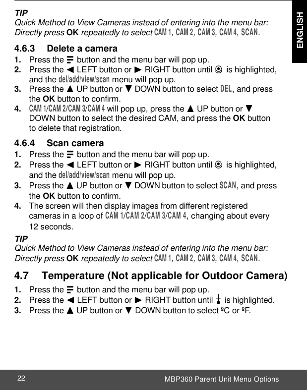  ENGLISH MBP360 Parent Unit Menu Options 22    TIP Quick Method to View Cameras instead of entering into the menu bar: Directly press OK repeatedly to select CAM 1, CAM 2, CAM 3, CAM 4, SCAN.  4.6.3     Delete a camera 1. Press the M button and the menu bar will pop up. 2. Press the &lt; LEFT button or &gt; RIGHT button until C is highlighted, and the del/add/view/scan menu will pop up. 3. Press the + UP button or - DOWN button to select DEL, and press the OK button to confirm. 4. CAM 1/CAM 2/CAM 3/CAM 4 will pop up, press the + UP button or - DOWN button to select the desired CAM, and press the OK button to delete that registration. 4.6.4     Scan camera 1. Press the M button and the menu bar will pop up. 2. Press the &lt; LEFT button or &gt; RIGHT button until C is highlighted, and the del/add/view/scan menu will pop up. 3. Press the + UP button or - DOWN button to select SCAN, and press the OK button to confirm. 4. The screen will then display images from different registered cameras in a loop of CAM 1/CAM 2/CAM 3/CAM 4, changing about every 12 seconds. TIP Quick Method to View Cameras instead of entering into the menu bar: Directly press OK repeatedly to select CAM 1, CAM 2, CAM 3, CAM 4, SCAN.    4.7      Temperature (Not applicable for Outdoor Camera) 1. Press the M button and the menu bar will pop up. 2. Press the &lt; LEFT button or &gt; RIGHT button until t is highlighted. 3. Press the + UP button or - DOWN button to select ºC or ºF. 