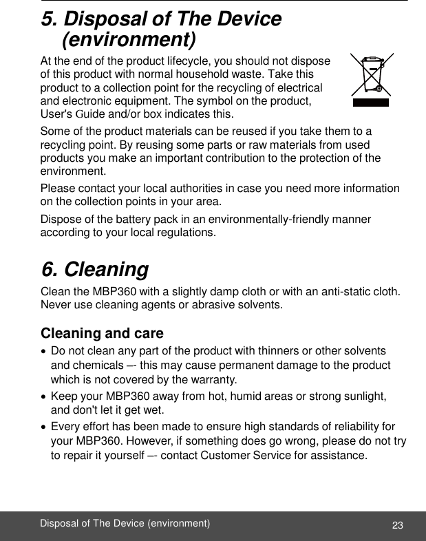  ENGLISH 23 Disposal of The Device (environment)    5. Disposal of The Device  (environment) At the end of the product lifecycle, you should not dispose of this product with normal household waste. Take this product to a collection point for the recycling of electrical and electronic equipment. The symbol on the product, User&apos;s Guide and/or box indicates this. Some of the product materials can be reused if you take them to a recycling point. By reusing some parts or raw materials from used products you make an important contribution to the protection of the environment. Please contact your local authorities in case you need more information on the collection points in your area. Dispose of the battery pack in an environmentally-friendly manner according to your local regulations.  6. Cleaning Clean the MBP360 with a slightly damp cloth or with an anti-static cloth. Never use cleaning agents or abrasive solvents.  Cleaning and care  Do not clean any part of the product with thinners or other solvents and chemicals –- this may cause permanent damage to the product which is not covered by the warranty.  Keep your MBP360 away from hot, humid areas or strong sunlight, and don&apos;t let it get wet.  Every effort has been made to ensure high standards of reliability for your MBP360. However, if something does go wrong, please do not try to repair it yourself –- contact Customer Service for assistance. 