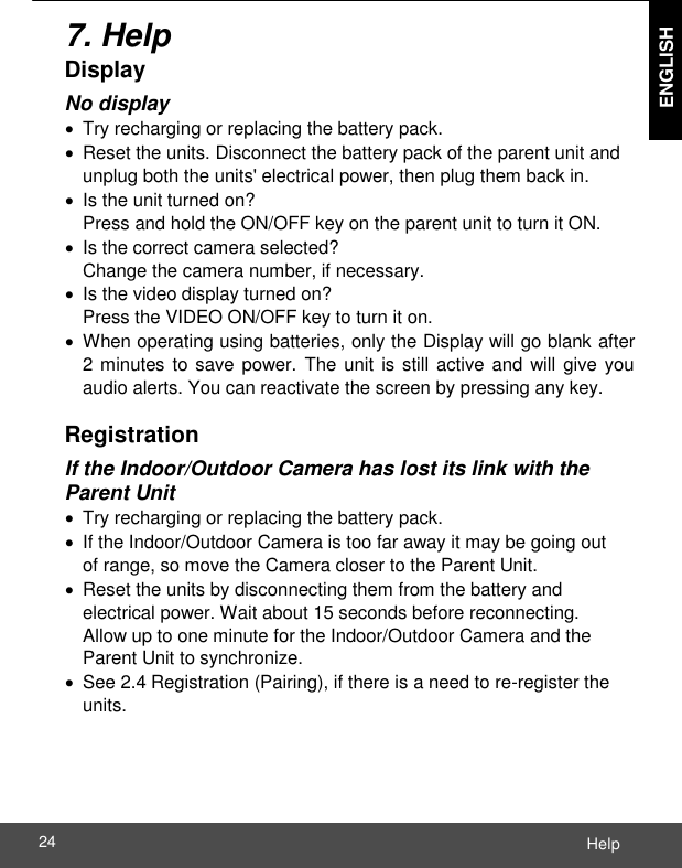  ENGLISH Help 24    7. Help Display No display   Try recharging or replacing the battery pack.   Reset the units. Disconnect the battery pack of the parent unit and unplug both the units&apos; electrical power, then plug them back in.   Is the unit turned on? Press and hold the ON/OFF key on the parent unit to turn it ON.   Is the correct camera selected? Change the camera number, if necessary.   Is the video display turned on? Press the VIDEO ON/OFF key to turn it on.   When operating using batteries, only the Display will go blank after 2 minutes to save power. The unit is still active and will give you audio alerts. You can reactivate the screen by pressing any key.  Registration If the Indoor/Outdoor Camera has lost its link with the Parent Unit   Try recharging or replacing the battery pack.   If the Indoor/Outdoor Camera is too far away it may be going out of range, so move the Camera closer to the Parent Unit.   Reset the units by disconnecting them from the battery and electrical power. Wait about 15 seconds before reconnecting. Allow up to one minute for the Indoor/Outdoor Camera and the Parent Unit to synchronize.   See 2.4 Registration (Pairing), if there is a need to re-register the units. 