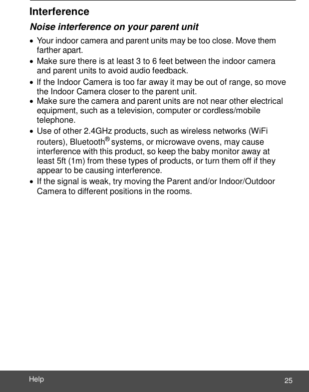  25 Help    Interference Noise interference on your parent unit  Your indoor camera and parent units may be too close. Move them farther apart.  Make sure there is at least 3 to 6 feet between the indoor camera and parent units to avoid audio feedback.  lf the Indoor Camera is too far away it may be out of range, so move the Indoor Camera closer to the parent unit.  Make sure the camera and parent units are not near other electrical equipment, such as a television, computer or cordless/mobile telephone.  Use of other 2.4GHz products, such as wireless networks (WiFi routers), Bluetooth® systems, or microwave ovens, may cause interference with this product, so keep the baby monitor away at least 5ft (1m) from these types of products, or turn them off if they appear to be causing interference.  If the signal is weak, try moving the Parent and/or Indoor/Outdoor Camera to different positions in the rooms. 